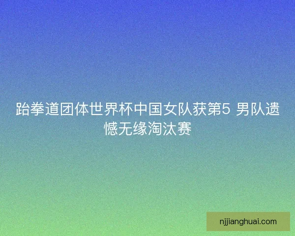 跆拳道团体世界杯中国女队获第5 男队遗憾无缘淘汰赛