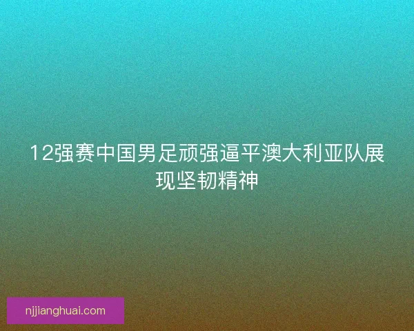 12强赛中国男足顽强逼平澳大利亚队展现坚韧精神