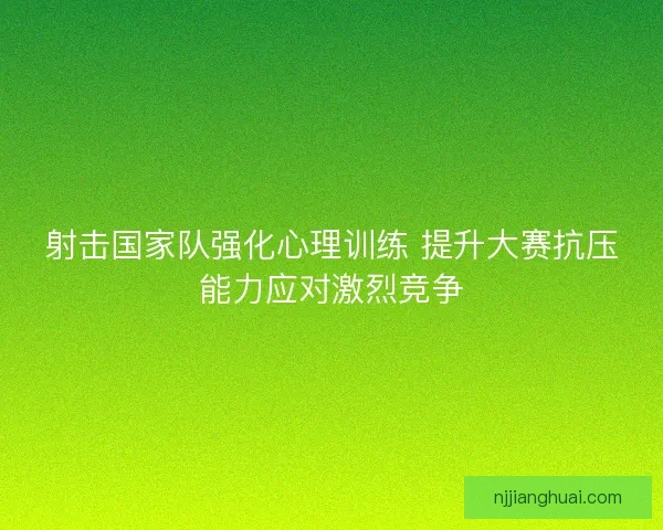 射击国家队强化心理训练 提升大赛抗压能力应对激烈竞争