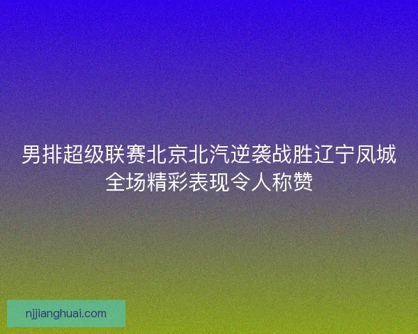 男排超级联赛北京北汽逆袭战胜辽宁凤城全场精彩表现令人称赞