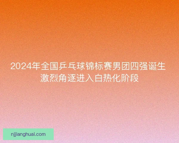 2024年全国乒乓球锦标赛男团四强诞生 激烈角逐进入白热化阶段