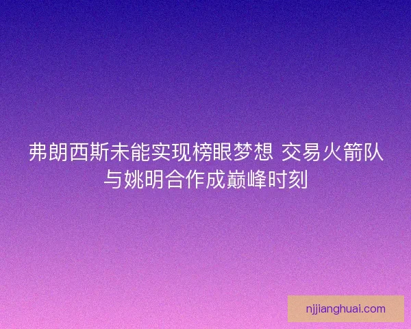 弗朗西斯未能实现榜眼梦想 交易火箭队与姚明合作成巅峰时刻 弗朗西斯未能实现榜眼梦想 交易火箭队与姚明合作成巅峰时刻