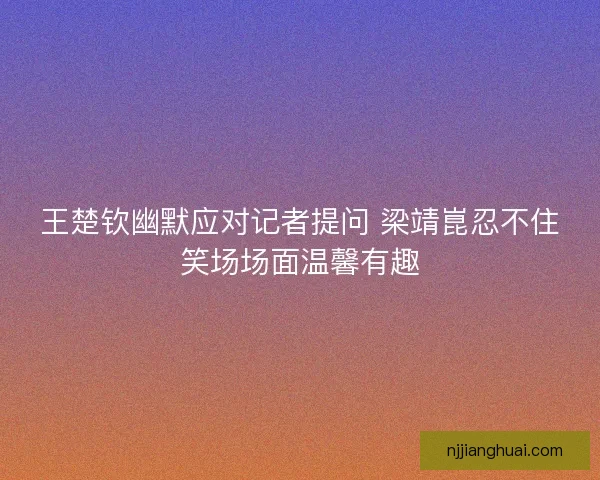 王楚钦幽默应对记者提问 梁靖崑忍不住笑场场面温馨有趣 王楚钦幽默应对记者提问 梁靖崑忍不住笑场场面温馨有趣