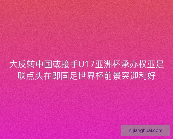 大反转中国或接手U17亚洲杯承办权亚足联点头在即国足世界杯前景突迎利好
