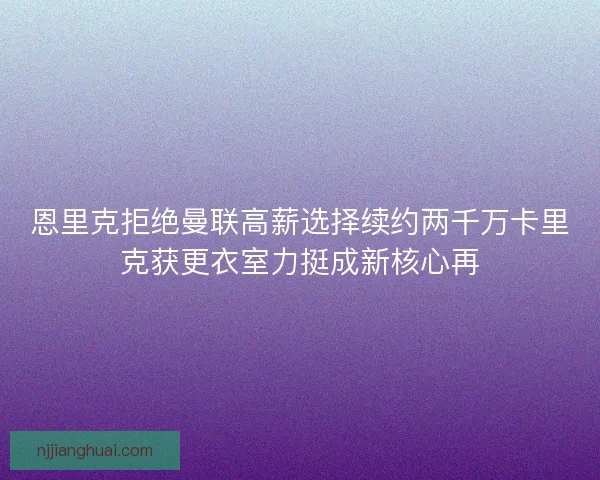 恩里克拒绝曼联高薪选择续约两千万卡里克获更衣室力挺成新核心再