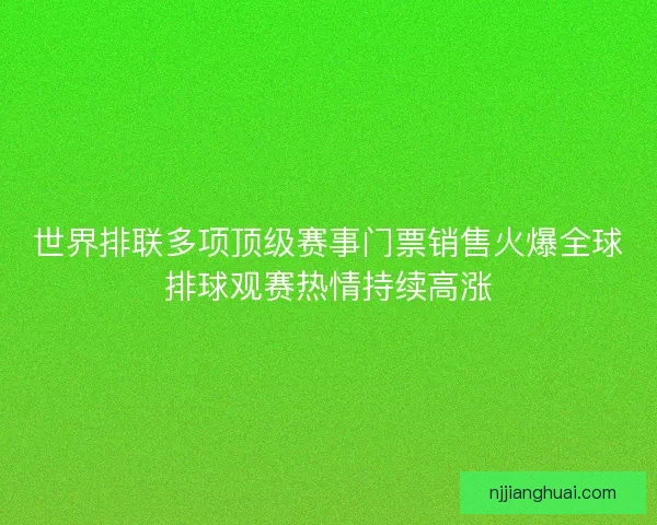 世界排联多项顶级赛事门票销售火爆全球排球观赛热情持续高涨