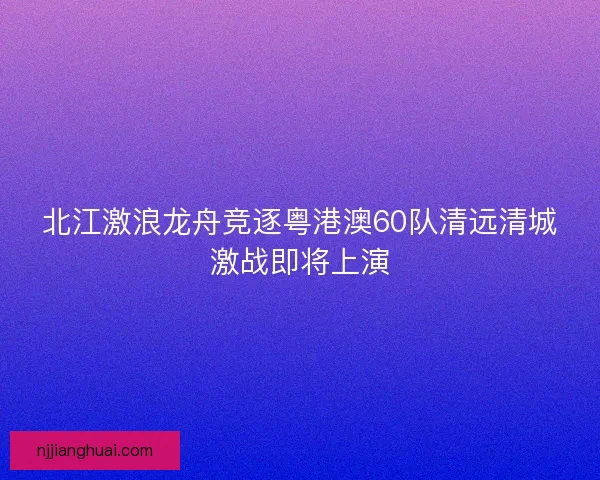 北江激浪龙舟竞逐粤港澳60队清远清城激战即将上演