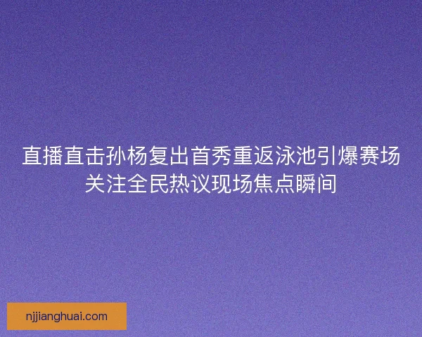 直播直击孙杨复出首秀重返泳池引爆赛场关注全民热议现场焦点瞬间