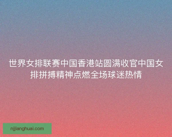 世界女排联赛中国香港站圆满收官中国女排拼搏精神点燃全场球迷热情 世界女排联赛中国香港站圆满收官中国女排拼搏精神点燃全场球迷热情