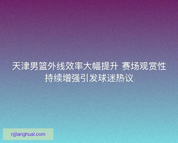 天津男篮外线效率大幅提升 赛场观赏性持续增强引发球迷热议