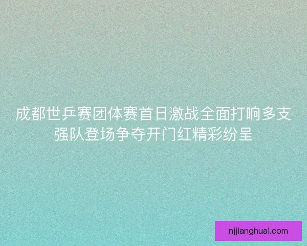成都世乒赛团体赛首日激战全面打响多支强队登场争夺开门红精彩纷呈