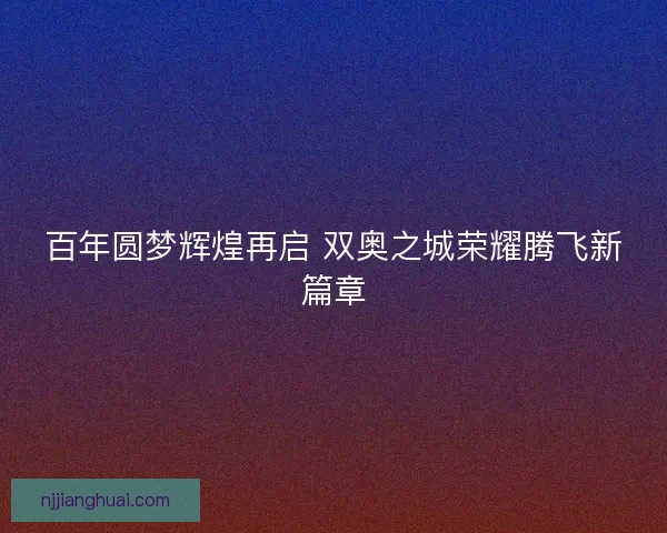 百年圆梦辉煌再启 双奥之城荣耀腾飞新篇章