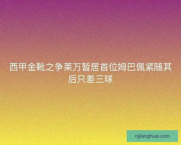 西甲金靴之争莱万暂居首位姆巴佩紧随其后只差三球