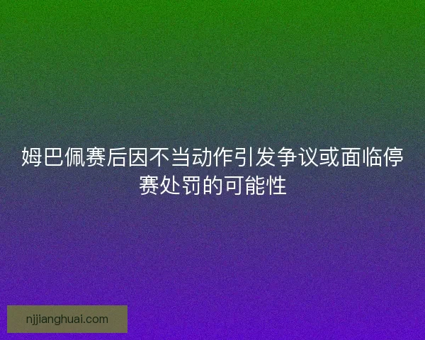 姆巴佩赛后因不当动作引发争议或面临停赛处罚的可能性 姆巴佩赛后因不当动作引发争议或面临停赛处罚的可能性